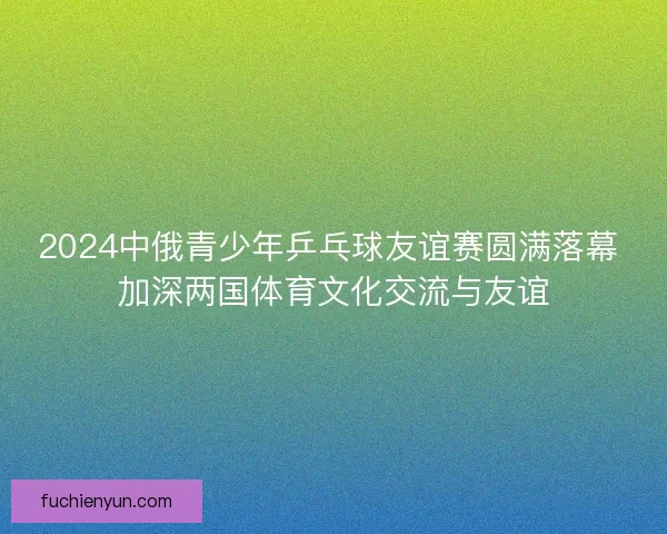 2024中俄青少年乒乓球友谊赛圆满落幕 加深两国体育文化交流与友谊