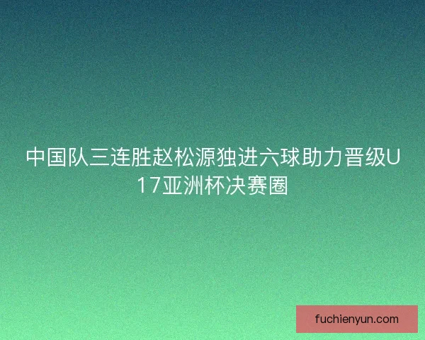 中国队三连胜赵松源独进六球助力晋级U17亚洲杯决赛圈
