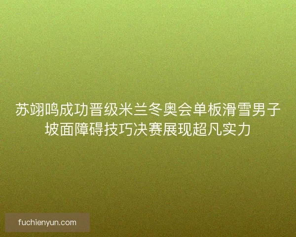 苏翊鸣成功晋级米兰冬奥会单板滑雪男子坡面障碍技巧决赛展现超凡实力