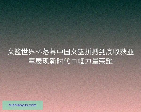 女篮世界杯落幕中国女篮拼搏到底收获亚军展现新时代巾帼力量荣耀