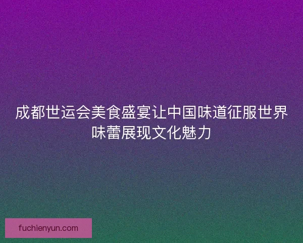 成都世运会美食盛宴让中国味道征服世界味蕾展现文化魅力