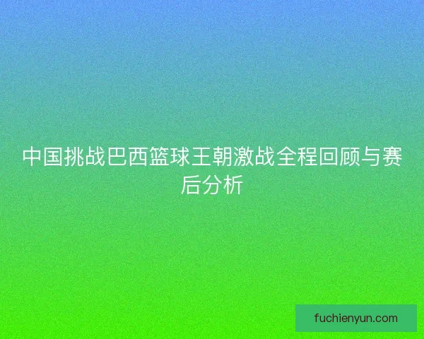 中国挑战巴西篮球王朝激战全程回顾与赛后分析