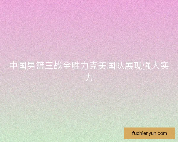 中国男篮三战全胜力克美国队展现强大实力
