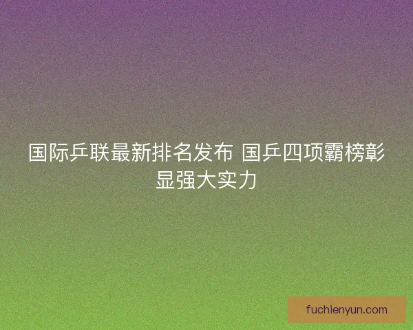 国际乒联最新排名发布 国乒四项霸榜彰显强大实力