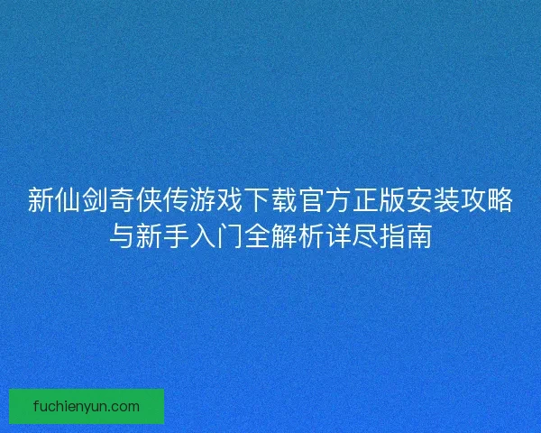新仙剑奇侠传游戏下载官方正版安装攻略与新手入门全解析详尽指南