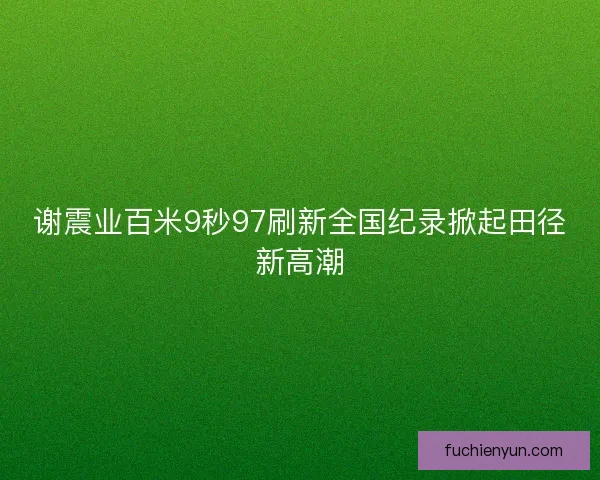 谢震业百米9秒97刷新全国纪录掀起田径新高潮