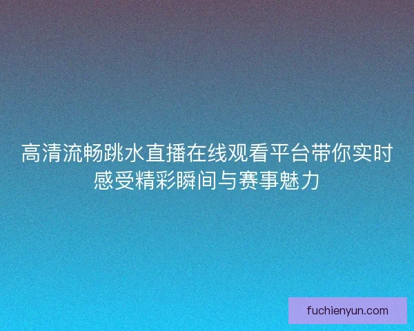 高清流畅跳水直播在线观看平台带你实时感受精彩瞬间与赛事魅力