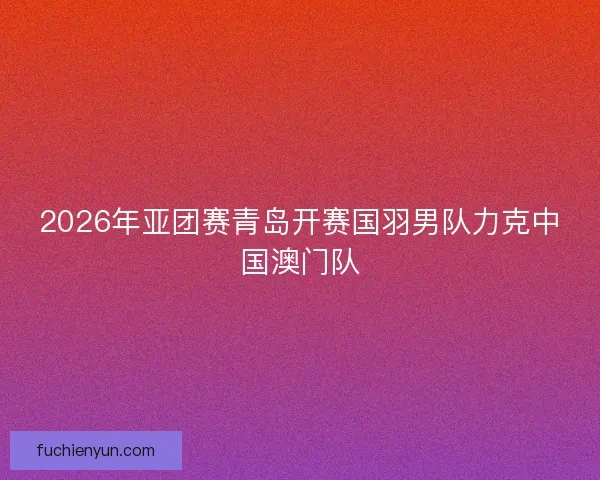 2026年亚团赛青岛开赛国羽男队力克中国澳门队