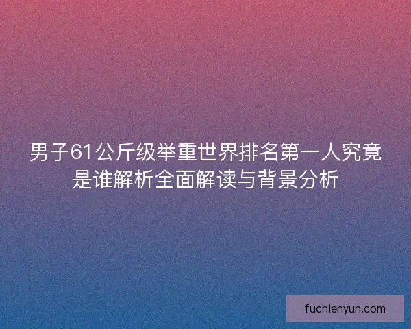 男子61公斤级举重世界排名第一人究竟是谁解析全面解读与背景分析