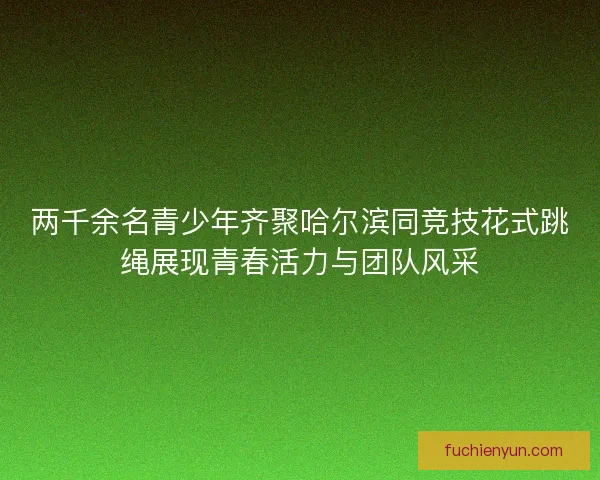两千余名青少年齐聚哈尔滨同竞技花式跳绳展现青春活力与团队风采