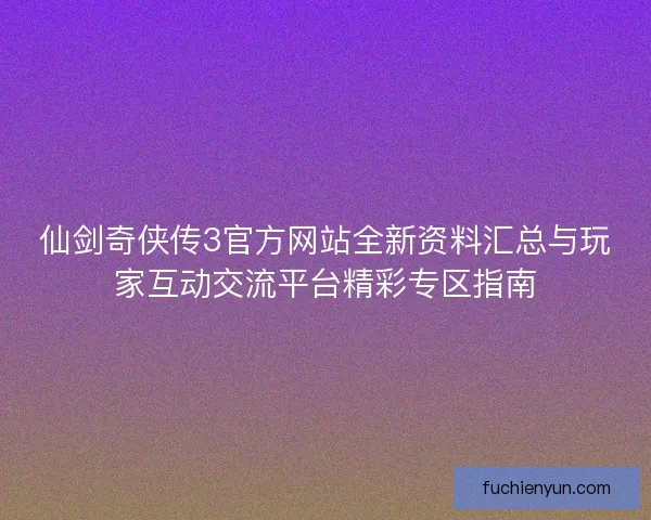 仙剑奇侠传3官方网站全新资料汇总与玩家互动交流平台精彩专区指南