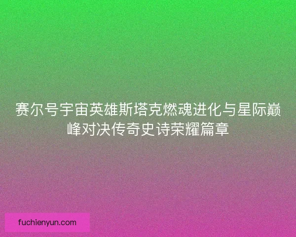 赛尔号宇宙英雄斯塔克燃魂进化与星际巅峰对决传奇史诗荣耀篇章