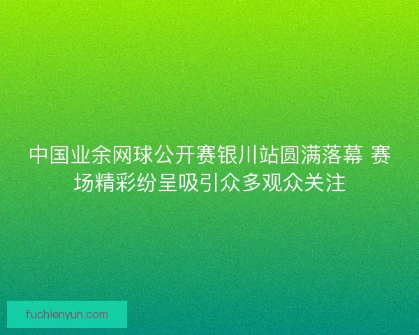 中国业余网球公开赛银川站圆满落幕 赛场精彩纷呈吸引众多观众关注