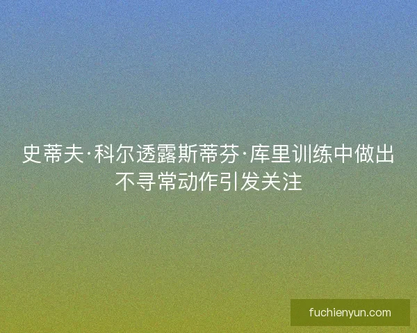 史蒂夫·科尔透露斯蒂芬·库里训练中做出不寻常动作引发关注
