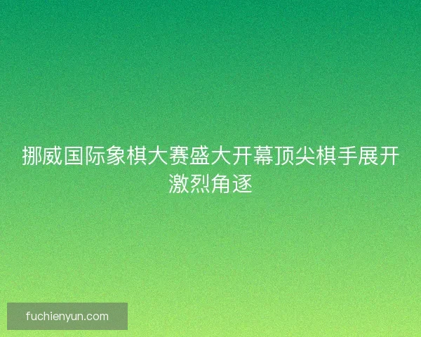 挪威国际象棋大赛盛大开幕顶尖棋手展开激烈角逐
