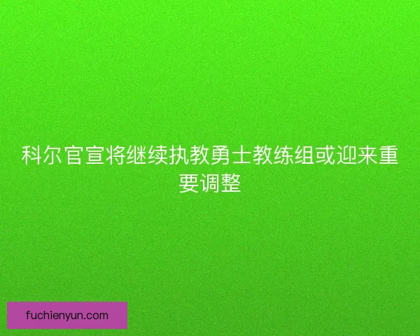 科尔官宣将继续执教勇士教练组或迎来重要调整