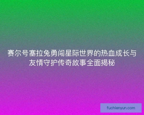赛尔号塞拉兔勇闯星际世界的热血成长与友情守护传奇故事全面揭秘