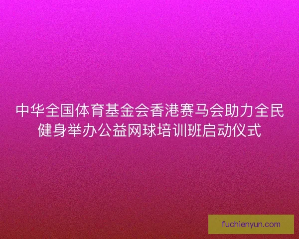 中华全国体育基金会香港赛马会助力全民健身举办公益网球培训班启动仪式