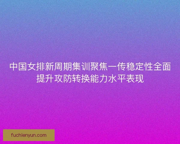 中国女排新周期集训聚焦一传稳定性全面提升攻防转换能力水平表现