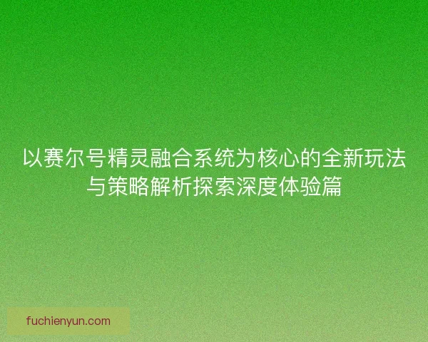 以赛尔号精灵融合系统为核心的全新玩法与策略解析探索深度体验篇