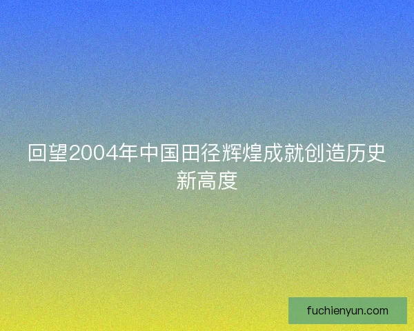 回望2004年中国田径辉煌成就创造历史新高度