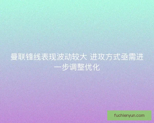 曼联锋线表现波动较大 进攻方式亟需进一步调整优化