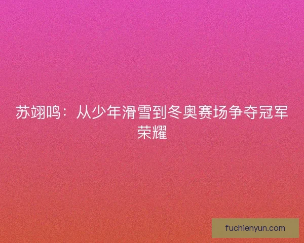 苏翊鸣：从少年滑雪到冬奥赛场争夺冠军荣耀
