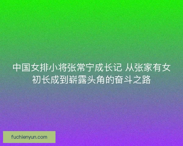 中国女排小将张常宁成长记 从张家有女初长成到崭露头角的奋斗之路