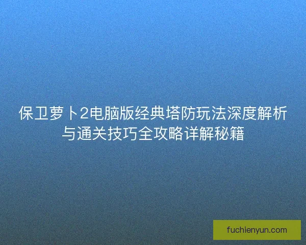 保卫萝卜2电脑版经典塔防玩法深度解析与通关技巧全攻略详解秘籍