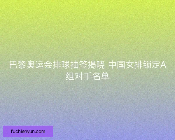 巴黎奥运会排球抽签揭晓 中国女排锁定A组对手名单