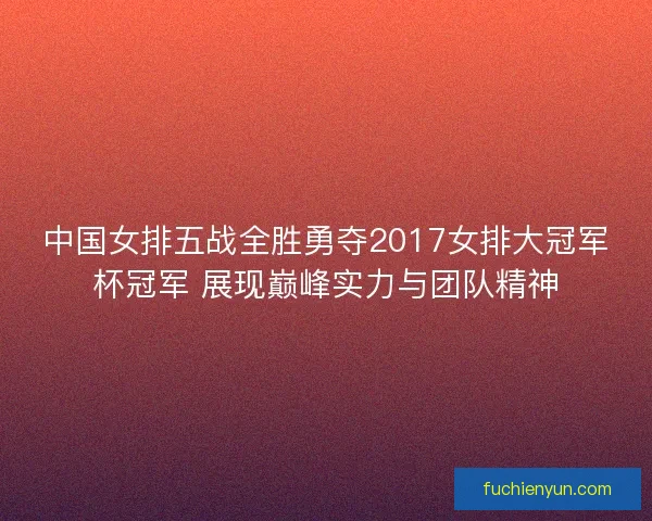 中国女排五战全胜勇夺2017女排大冠军杯冠军 展现巅峰实力与团队精神