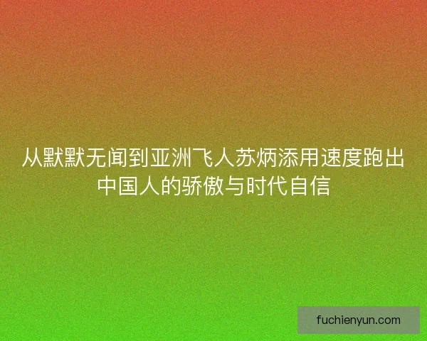 从默默无闻到亚洲飞人苏炳添用速度跑出中国人的骄傲与时代自信