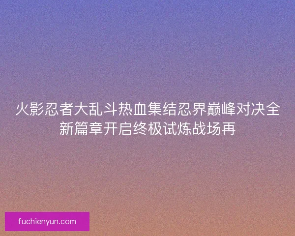 火影忍者大乱斗热血集结忍界巅峰对决全新篇章开启终极试炼战场再